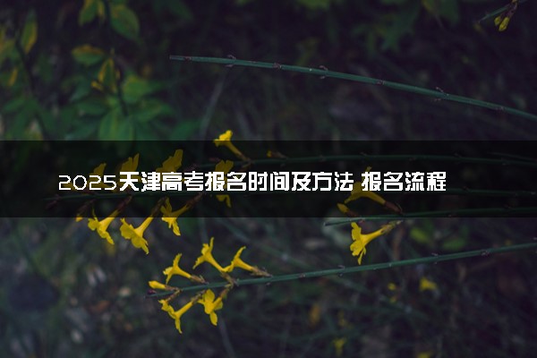 2025天津高考报名时间及方法 报名流程有哪些