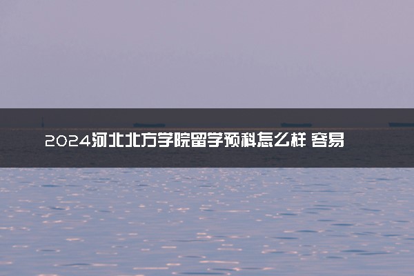 2024河北北方学院留学预科怎么样 容易通过吗