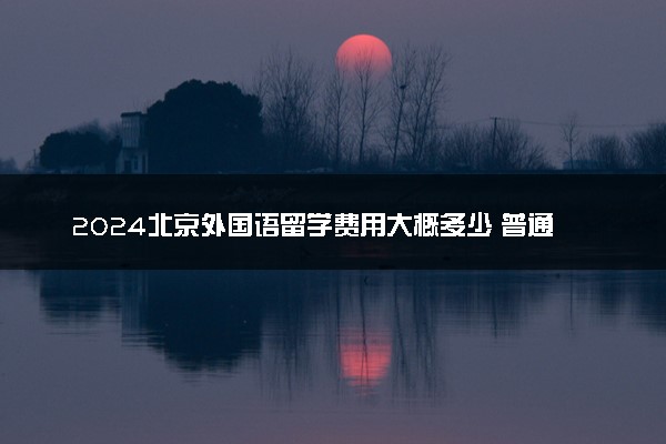 2024北京外国语留学费用大概多少 普通家庭承担的起吗