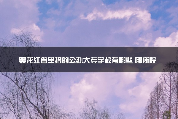 黑龙江省单招的公办大专学校有哪些 哪所院校受欢迎