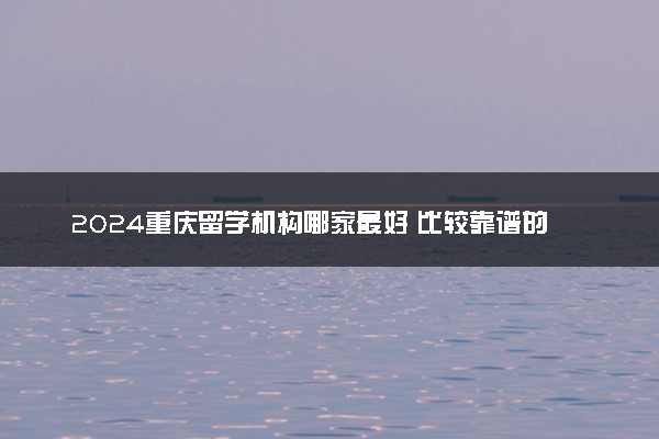 2024重庆留学机构哪家最好 比较靠谱的有哪些