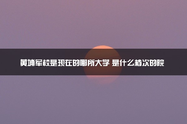 黄埔军校是现在的哪所大学 是什么档次的院校