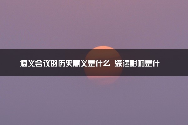 遵义会议的历史意义是什么  深远影响是什么