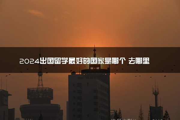 2024出国留学最好的国家是哪个 去哪里比较好