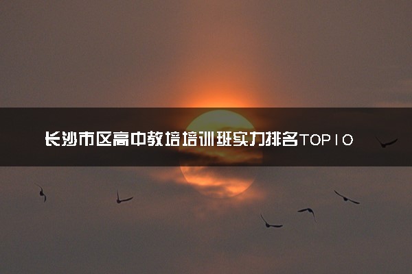 长沙市区高中教培培训班实力排名TOP10！