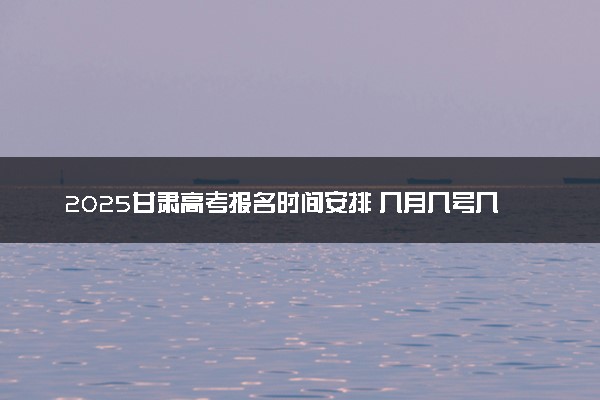 2025甘肃高考报名时间安排 几月几号几点截止