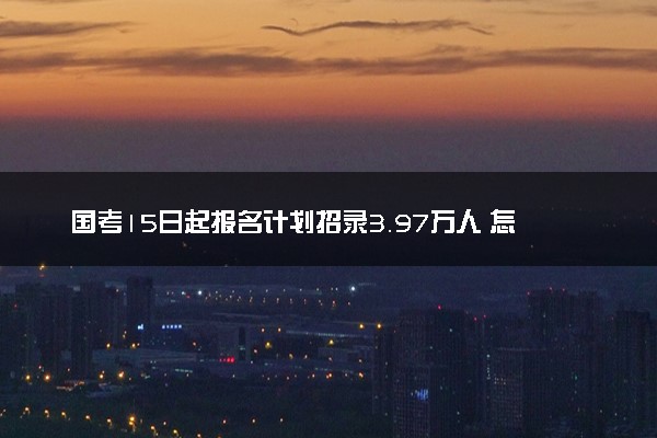 国考15日起报名计划招录3.97万人 怎么报名