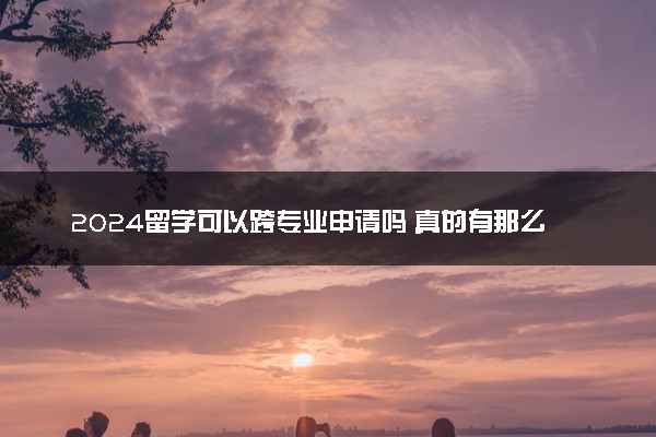 2024留学可以跨专业申请吗 真的有那么难吗