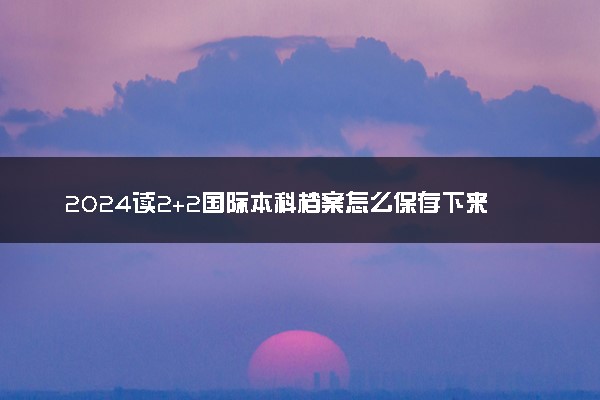 2024读2+2国际本科档案怎么保存下来 处理方法有哪些