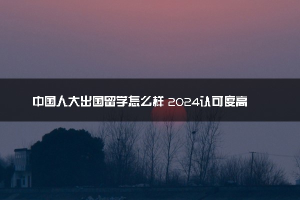 中国人大出国留学怎么样 2024认可度高吗