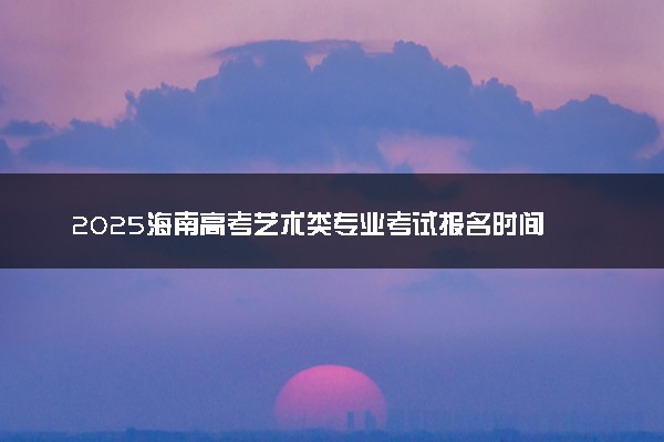 2025海南高考艺术类专业考试报名时间 什么时间结束