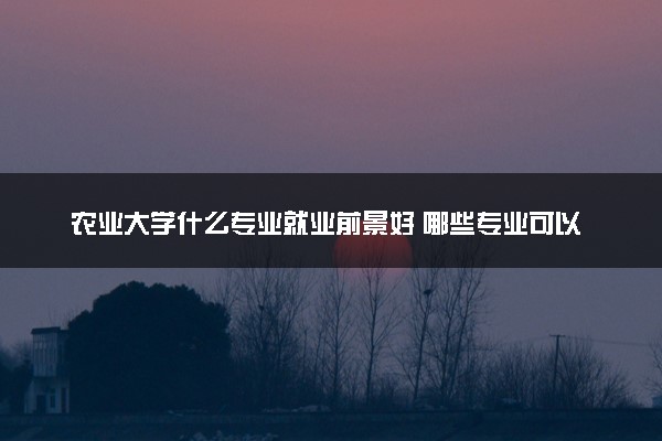 农业大学什么专业就业前景好 哪些专业可以报考