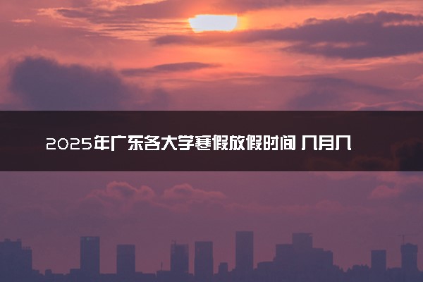 2025年广东各大学寒假放假时间 几月几号开始放寒假