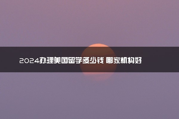 2024办理美国留学多少钱 哪家机构好