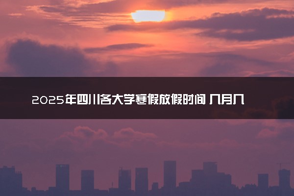 2025年四川各大学寒假放假时间 几月几号开始放寒假