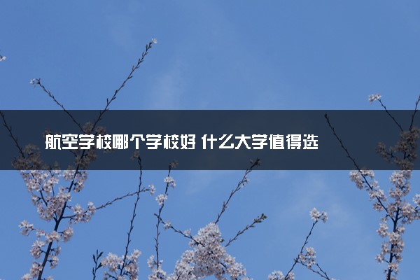 航空学校哪个学校好 什么大学值得选