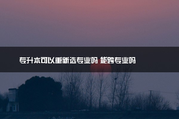 专升本可以重新选专业吗 能跨专业吗