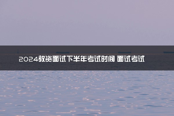 2024教资面试下半年考试时间 面试考试详细流程