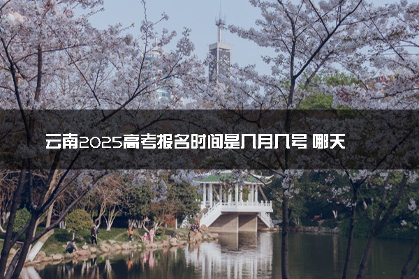 云南2025高考报名时间是几月几号 哪天截止报名