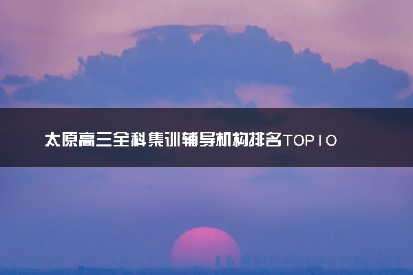 太原高三全科集训辅导机构排名TOP10