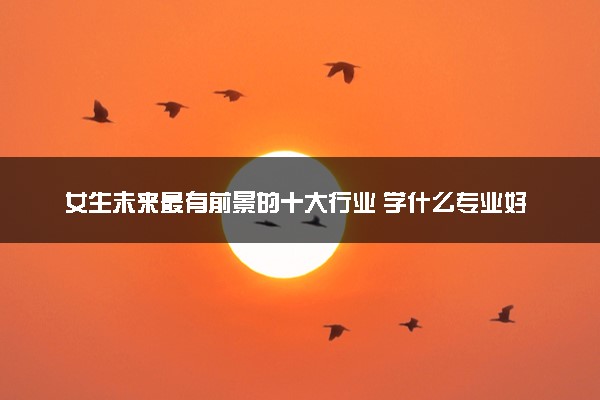 女生未来最有前景的十大行业 学什么专业好