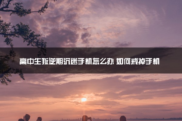 高中生叛逆期沉迷手机怎么办 如何戒掉手机