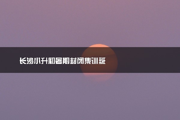 长沙小升初暑期封闭集训班