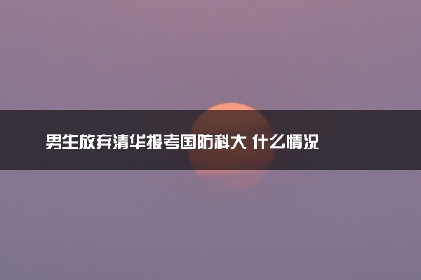 男生放弃清华报考国防科大 什么情况