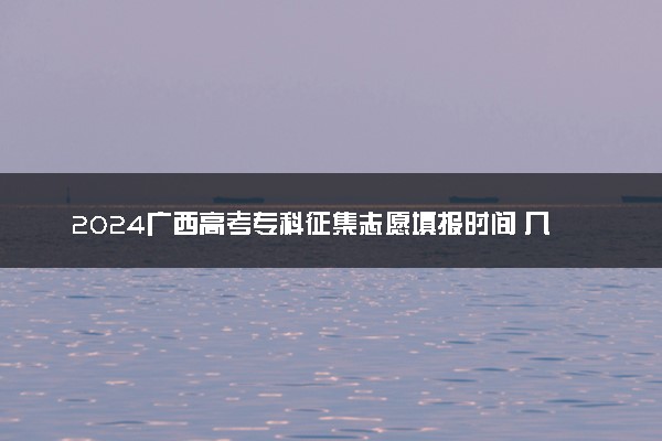 2024广西高考专科征集志愿填报时间 几号几点截止