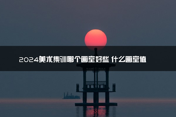 2024美术集训哪个画室好些 什么画室值得推荐