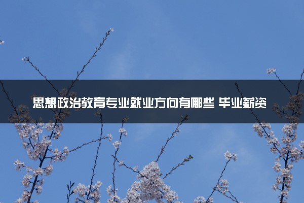 思想政治教育专业就业方向有哪些 毕业薪资是多少