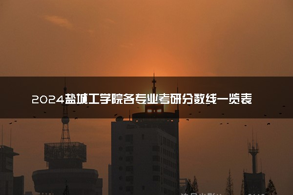 2024盐城工学院各专业考研分数线一览表 历年复试线汇总