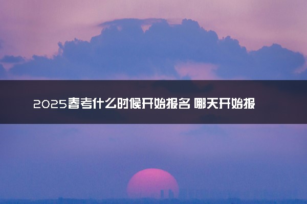 2025春考什么时候开始报名 哪天开始报名