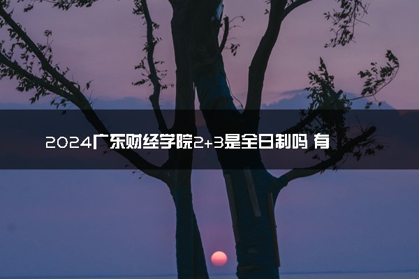 2024广东财经学院2+3是全日制吗 有哪些专业可选