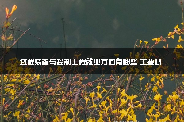 过程装备与控制工程就业方向有哪些 主要从事什么工作