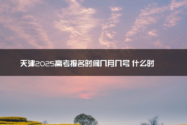 天津2025高考报名时间几月几号 什么时候开始报名