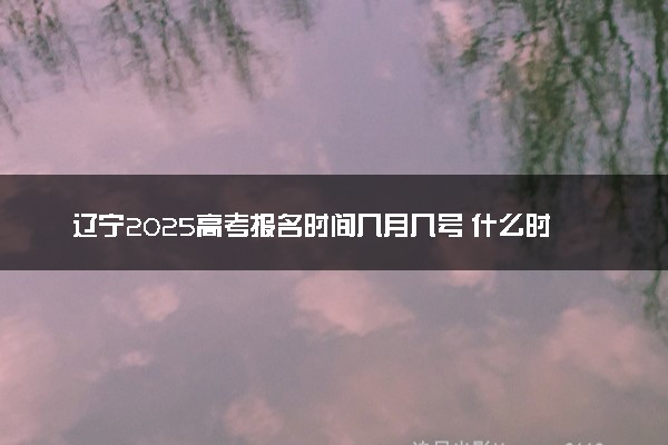 辽宁2025高考报名时间几月几号 什么时候开始报名