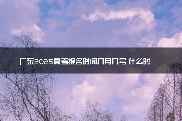 广东2025高考报名时间几月几号 什么时候开始报名