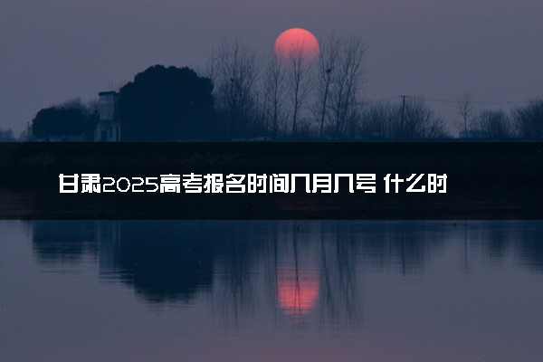 甘肃2025高考报名时间几月几号 什么时候开始报名