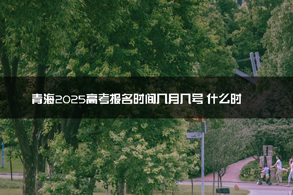 青海2025高考报名时间几月几号 什么时候开始报名