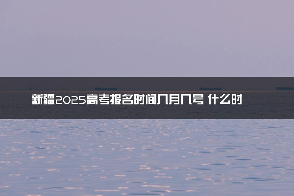 新疆2025高考报名时间几月几号 什么时候开始报名