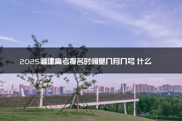 2025福建高考报名时间是几月几号 什么时候结束报名