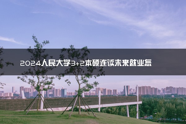 2024人民大学3+2本硕连读未来就业怎么样 前景分析