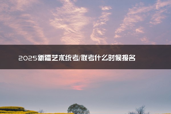 2025新疆艺术统考/联考什么时候报名 几号截止