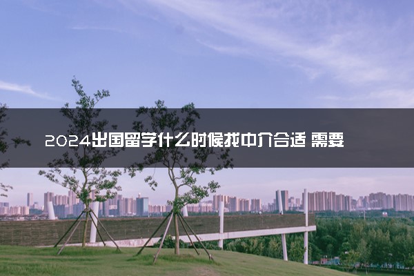 2024出国留学什么时候找中介合适 需要注意哪些事项