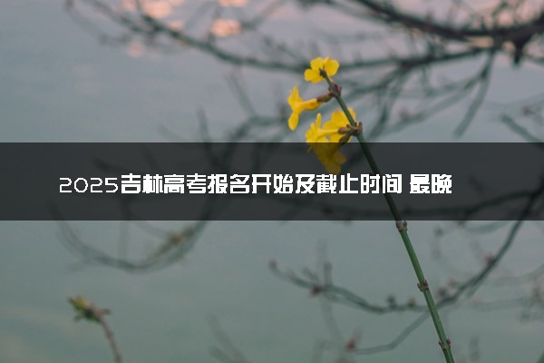 2025吉林高考报名开始及截止时间 最晚几号几点截止