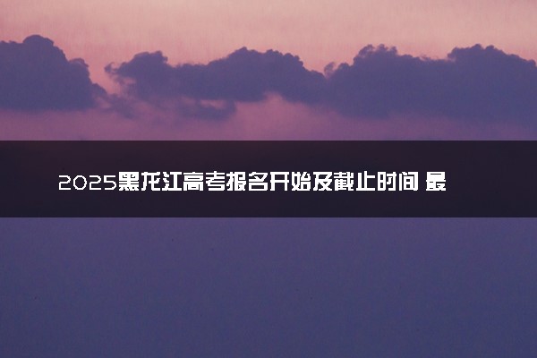 2025黑龙江高考报名开始及截止时间 最晚几号几点截止