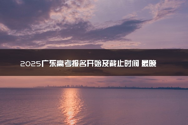 2025广东高考报名开始及截止时间 最晚几号几点截止