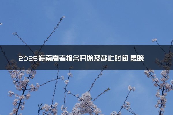 2025海南高考报名开始及截止时间 最晚几号几点截止