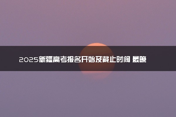 2025新疆高考报名开始及截止时间 最晚几号几点截止